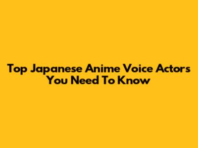 Top Japanese Anime Voice Actors You Need To Know