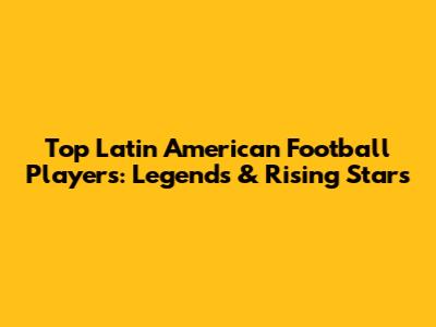 Top Latin American Football Players: Legends & Rising Stars