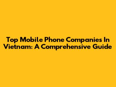 Top Mobile Phone Companies In Vietnam: A Comprehensive Guide