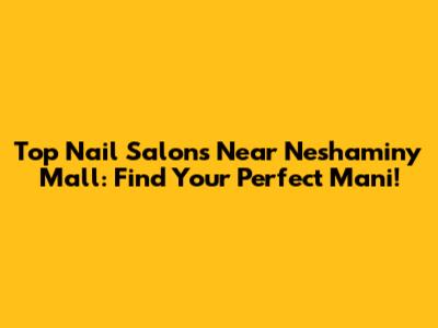 Top Nail Salons Near Neshaminy Mall: Find Your Perfect Mani!