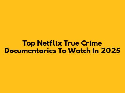Top Netflix True Crime Documentaries To Watch In 2025