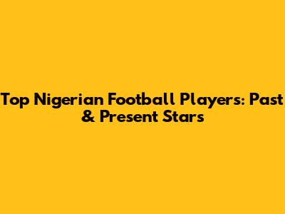 Top Nigerian Football Players: Past & Present Stars