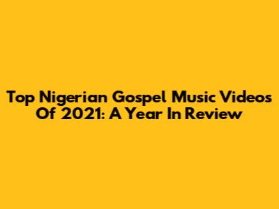 Top Nigerian Gospel Music Videos Of 2021: A Year In Review