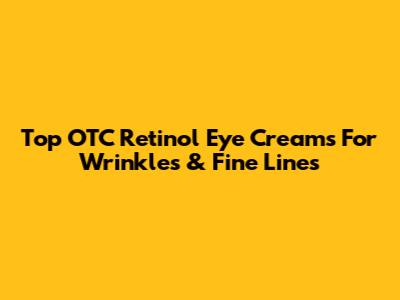 Top OTC Retinol Eye Creams For Wrinkles & Fine Lines