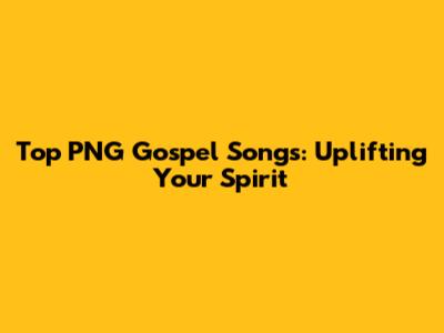 Top PNG Gospel Songs: Uplifting Your Spirit