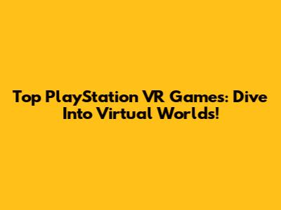 Top PlayStation VR Games: Dive Into Virtual Worlds!
