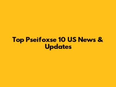 Top Pseifoxse 10 US News & Updates