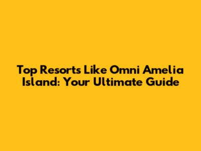 Top Resorts Like Omni Amelia Island: Your Ultimate Guide