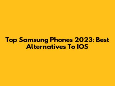 Top Samsung Phones 2023: Best Alternatives To IOS