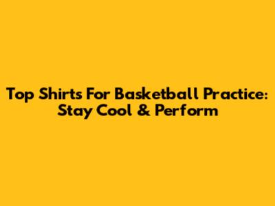 Top Shirts For Basketball Practice: Stay Cool & Perform