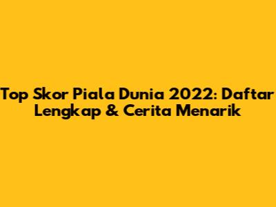 Top Skor Piala Dunia 2022: Daftar Lengkap & Cerita Menarik