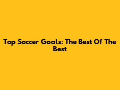 Top Soccer Goals: The Best Of The Best