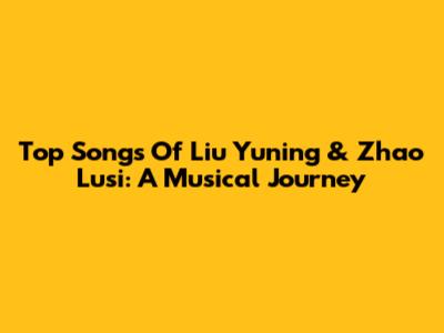 Top Songs Of Liu Yuning & Zhao Lusi: A Musical Journey