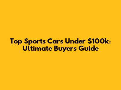 Top Sports Cars Under $100k: Ultimate Buyer's Guide