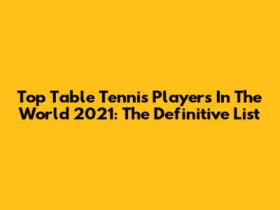 Top Table Tennis Players In The World 2021: The Definitive List