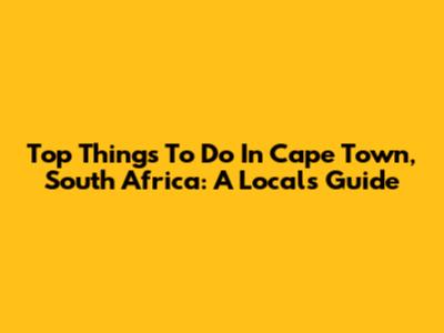 Top Things To Do In Cape Town, South Africa: A Local's Guide