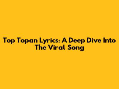 Top Topan Lyrics: A Deep Dive Into The Viral Song