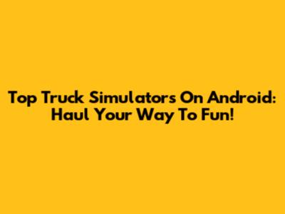 Top Truck Simulators On Android: Haul Your Way To Fun!