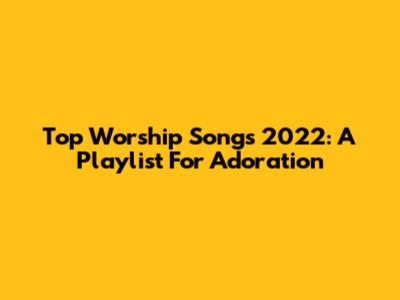 Top Worship Songs 2022: A Playlist For Adoration