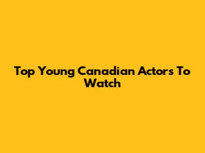 Top Young Canadian Actors To Watch