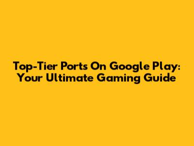 Top-Tier Ports On Google Play: Your Ultimate Gaming Guide