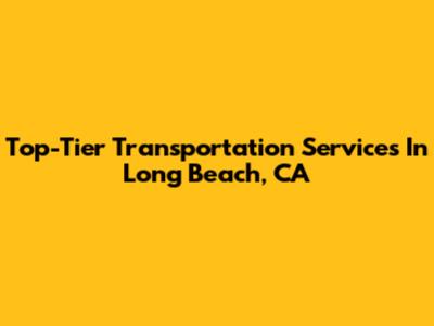 Top-Tier Transportation Services In Long Beach, CA
