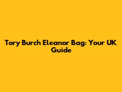 Tory Burch Eleanor Bag: Your UK Guide