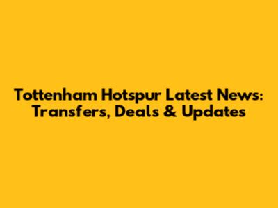 Tottenham Hotspur Latest News: Transfers, Deals & Updates