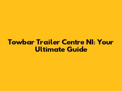 Towbar Trailer Centre NI: Your Ultimate Guide