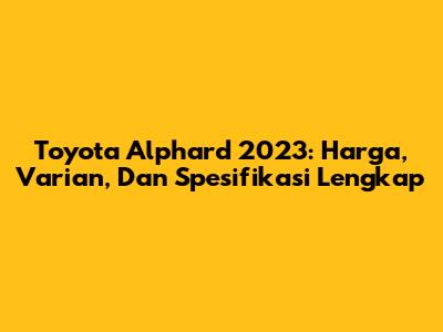 Toyota Alphard 2023: Harga, Varian, Dan Spesifikasi Lengkap