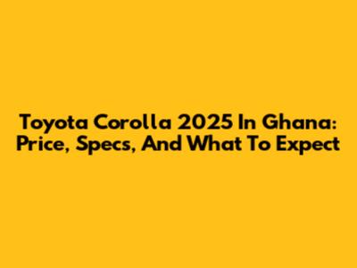 Toyota Corolla 2025 In Ghana: Price, Specs, And What To Expect