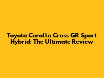 Toyota Corolla Cross GR Sport Hybrid: The Ultimate Review