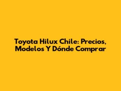 Toyota Hilux Chile: Precios, Modelos Y Dónde Comprar