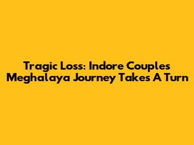 Tragic Loss: Indore Couple's Meghalaya Journey Takes A Turn