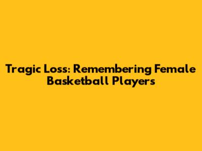 Tragic Loss: Remembering Female Basketball Players