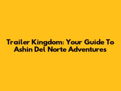 Trailer Kingdom: Your Guide To Ashin Del Norte Adventures