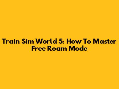 Train Sim World 5: How To Master Free Roam Mode