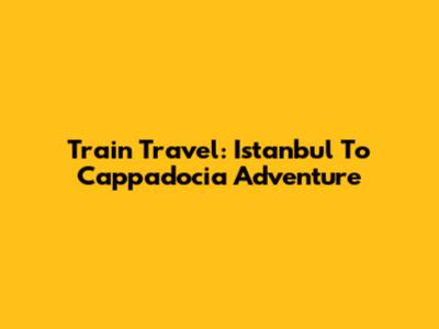Train Travel: Istanbul To Cappadocia Adventure