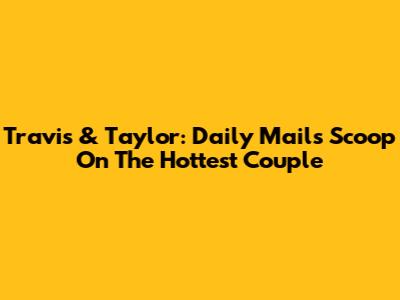 Travis & Taylor: Daily Mail's Scoop On The Hottest Couple