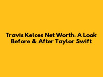 Travis Kelce's Net Worth: A Look Before & After Taylor Swift
