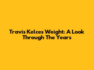 Travis Kelce's Weight: A Look Through The Years