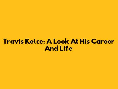 Travis Kelce: A Look At His Career And Life