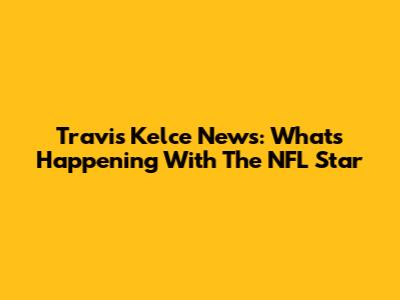 Travis Kelce News: What's Happening With The NFL Star