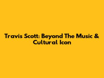 Travis Scott: Beyond The Music & Cultural Icon