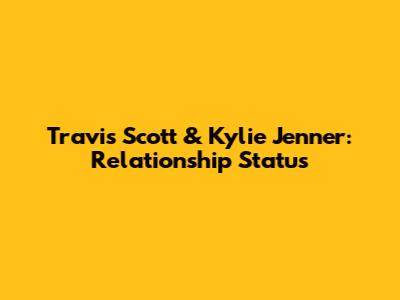 Travis Scott & Kylie Jenner: Relationship Status