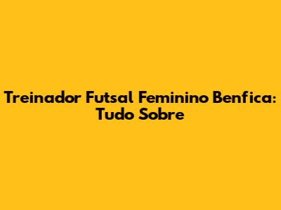 Treinador Futsal Feminino Benfica: Tudo Sobre