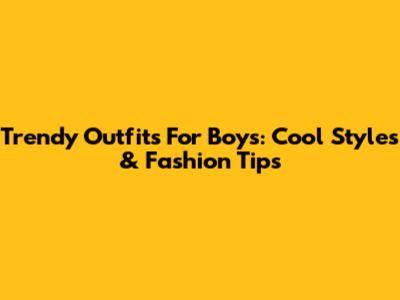 Trendy Outfits For Boys: Cool Styles & Fashion Tips