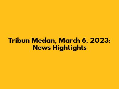 Tribun Medan, March 6, 2023: News Highlights