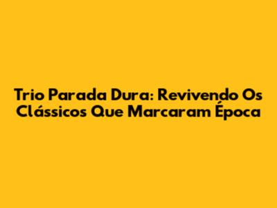 Trio Parada Dura: Revivendo Os Clássicos Que Marcaram Época