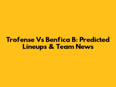 Trofense Vs Benfica B: Predicted Lineups & Team News